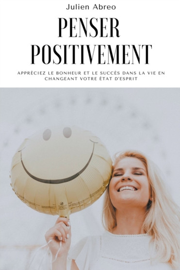 Penser positivement : Appreciez le bonheur et le succes dans la vie en changeant votre etat d'esprit
