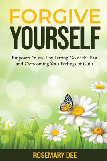 Forgive Yourself : Empower Yourself by Letting Go of the Past and Overcoming Your Feelings of Guilt
