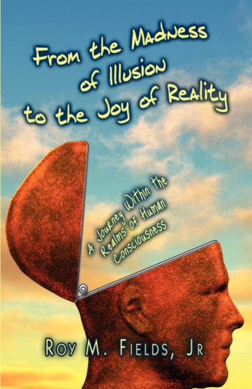 From the Madness of Illusion to the Joy of Reality : A Journey Within the Realms of Human Consciousness From the Madness of Illusion to the Joy of Reality : A Journey Within the Realms of Human Consciousness