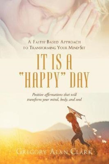 A Faith-Based Approach to Transforming Your Mind-Set : It Is a Happy Day, Positive Affirmations That Will Transform Your Mind, Body, and Soul A Faith-Based Approach to Transforming Your Mind-Set : It Is a Happy Day, Positive Affirmations That Will Transform Your Mind, Body, and Soul