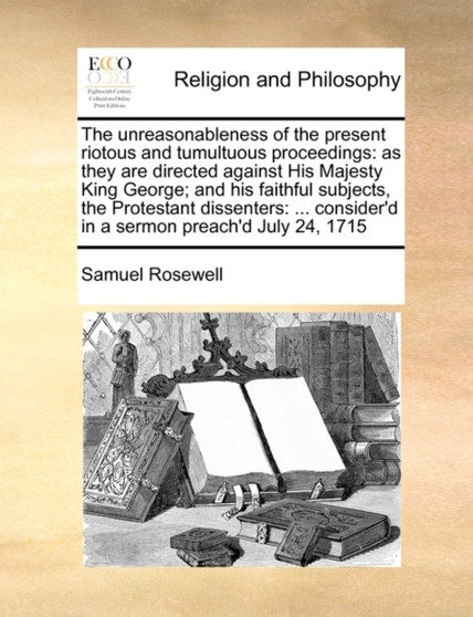 The Unreasonableness of the Present Riotous and Tumultuous Proceedings : As They Are Directed Against His Majesty King George; And His Faithful Subjects, the Protestant Dissenters: ... Consider'd in a