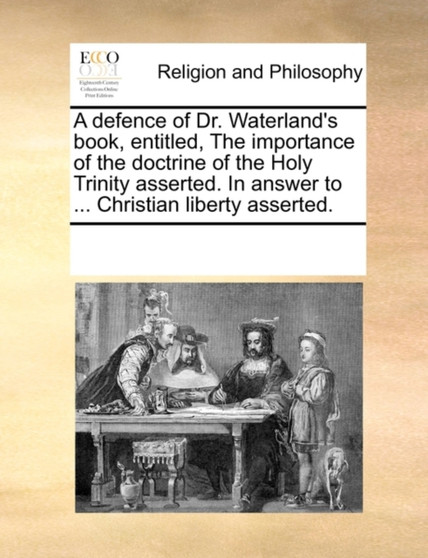 A Defence of Dr. Waterland's Book, Entitled, the Importance of the Doctrine of the Holy Trinity Asserted. in Answer to ... Christian Liberty Asserted.