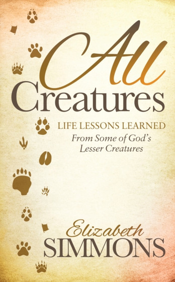 All Creatures : Life Lessons Learned From Some of God's Lesser Creatures by Elizabeth Simmons - Hardback