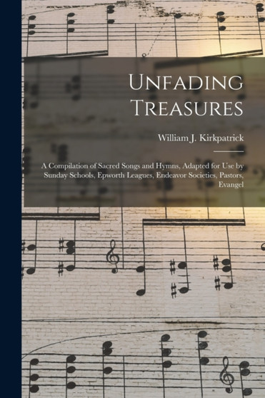 Unfading Treasures : a Compilation of Sacred Songs and Hymns, Adapted for Use by Sunday Schools, Epworth Leagues, Endeavor Societies, Pastors, Evangel by William J 1838-1921 Kirkpatrick - Paperback
