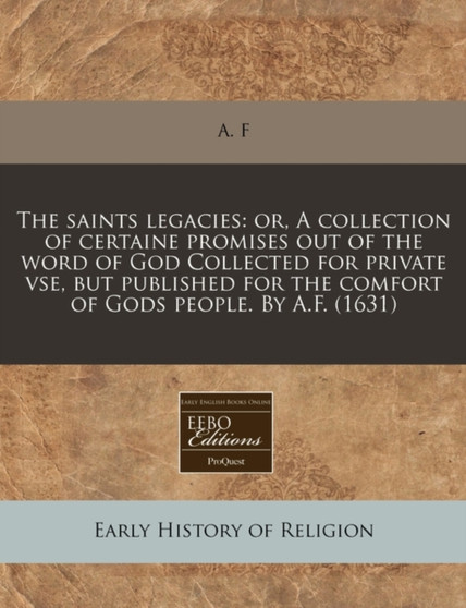 The Saints Legacies : Or, a Collection of Certaine Promises Out of the Word of God Collected for Private VSE, But Published for the Comfort of Gods People. by A.F. (1631)