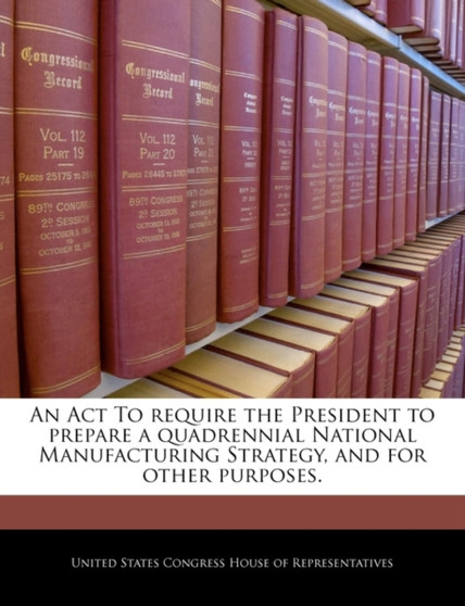 An ACT to Require the President to Prepare a Quadrennial National Manufacturing Strategy, and for Other Purposes.
