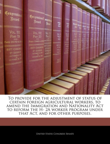 To Provide for the Adjustment of Status of Certain Foreign Agricultural Workers, to Amend the Immigration and Nationality ACT to Reform the H- 2a Worker Program Under That Act, and for Other Purposes.