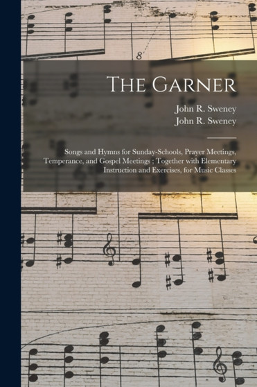 The Garner : Songs and Hymns for Sunday-schools, Prayer Meetings, Temperance, and Gospel Meetings; Together With Elementary Instruction and Exercises, for Music Classes by John R 1837-1899 Sweney - Paperback