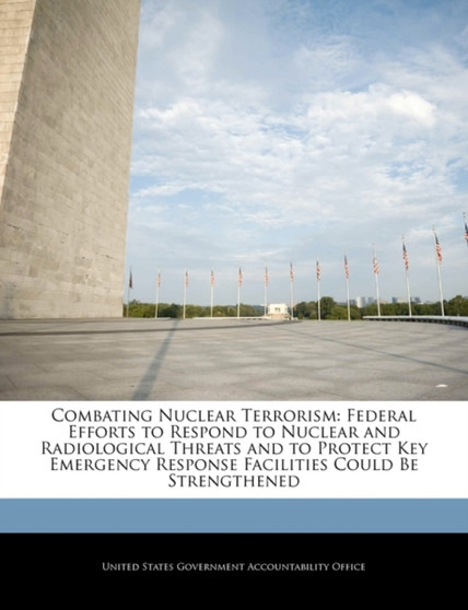 Combating Nuclear Terrorism : Federal Efforts to Respond to Nuclear and Radiological Threats and to Protect Key Emergency Response Facilities Could Be Strengthened