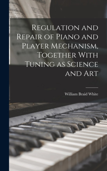 Regulation and Repair of Piano and Player Mechanism, Together With Tuning as Science and Art by William Braid White - Hardback