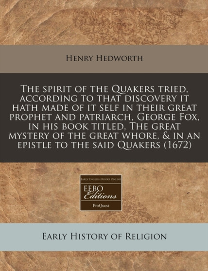 The Spirit of the Quakers Tried, According to That Discovery It Hath Made of It Self in Their Great Prophet and Patriarch, George Fox, in His Book Titled, the Great Mystery of the Great Whore, & in an