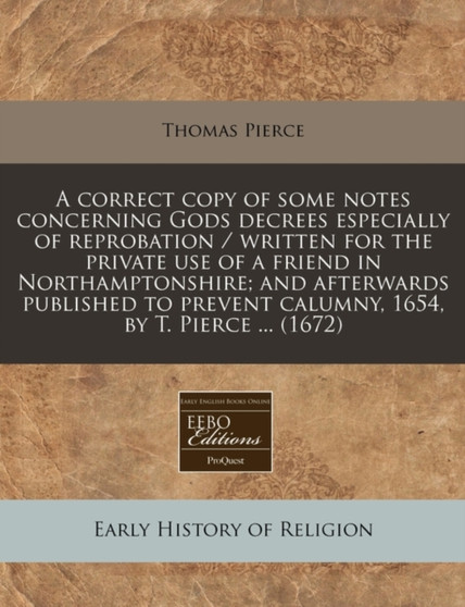A Correct Copy of Some Notes Concerning Gods Decrees Especially of Reprobation / Written for the Private Use of a Friend in Northamptonshire; And Afterwards Published to Prevent Calumny, 1654, by T. P