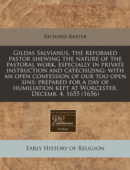 Gildas Salvianus, the Reformed Pastor Shewing the Nature of the Pastoral Work, Especially in Private Instruction and Catechizing : With an Open Confession of Our Too Open Sins: Prepared for a Day of H