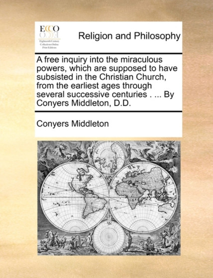 A Free Inquiry Into the Miraculous Powers, Which Are Supposed to Have Subsisted in the Christian Church, from the Earliest Ages Through Several Successive Centuries . ... by Conyers Middleton, D.D.