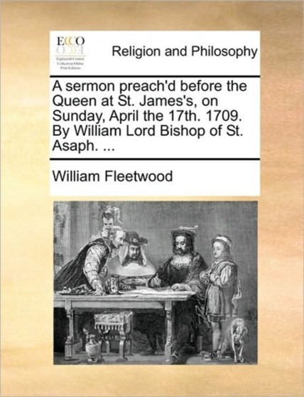 A sermon preach'd before the Queen at St. James's, on Sunday, April the 17th. 1709. By William Lord Bishop of St. Asaph. ...