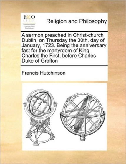 A sermon preached in Christ-church Dublin, on Thursday the 30th. day of January, 1723. Being the anniversary fast for the martyrdom of King Charles the First, before Charles Duke of Grafton