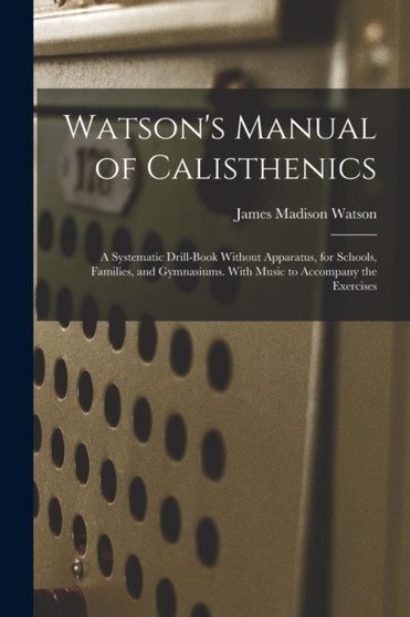 Watson's Manual of Calisthenics : A Systematic Drill-Book Without Apparatus, for Schools, Families, and Gymnasiums. With Music to Accompany the Exercises by James Madison Watson - Paperback