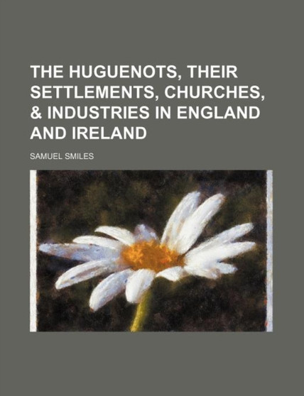 The Huguenots, Their Settlements, Churches, & Industries in England and Ireland