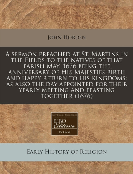 A Sermon Preached at St. Martins in the Fields to the Natives of That Parish May, 1676 Being the Anniversary of His Majesties Birth and Happy Return to His Kingdoms : As Also the Day Appointed for The