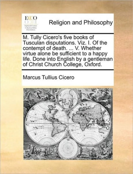 M. Tully Cicero's Five Books of Tusculan Disputations. Viz. I. of the Contempt of Death. ... V. Whether Virtue Alone Be Sufficient to a Happy Life. Done Into English by a Gentleman of Christ Church Co