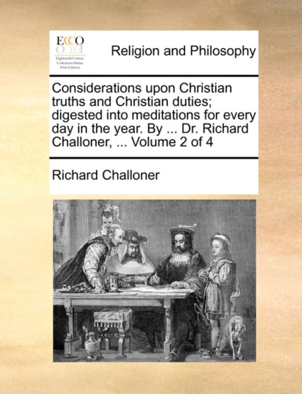 Considerations Upon Christian Truths and Christian Duties; Digested Into Meditations for Every Day in the Year. by ... Dr. Richard Challoner, ... Volume 2 of 4