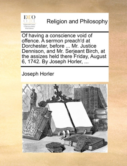 Of Having a Conscience Void of Offence. a Sermon Preach'd at Dorchester, Before ... Mr. Justice Dennison, and Mr. Serjeant Birch, at the Assizes Held There Friday, August 6, 1742. by Joseph Horler, ..