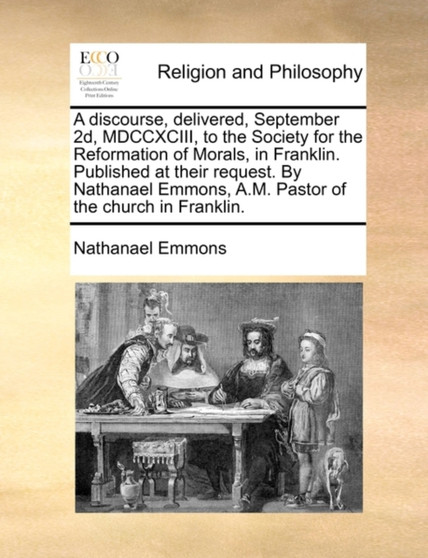 A Discourse, Delivered, September 2d, MDCCXCIII, to the Society for the Reformation of Morals, in Franklin. Published at Their Request. by Nathanael Emmons, A.M. Pastor of the Church in Franklin.