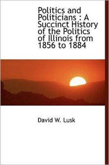 Politics and Politicians : A Succinct History of the Politics of Illinois from 1856 to 1884