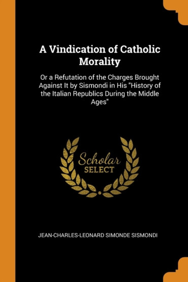 A Vindication of Catholic Morality : Or a Refutation of the Charges Brought Against It by Sismondi in His "History of the Italian Republics During the Middle Ages"