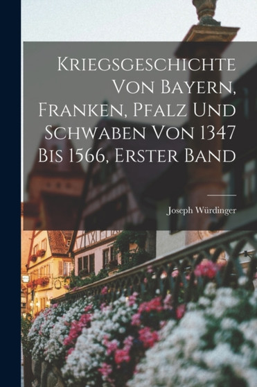 Kriegsgeschichte von Bayern, Franken, Pfalz und Schwaben von 1347 bis 1566, Erster Band by Joseph Wurdinger - Paperback
