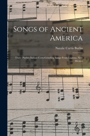 Songs of Ancient America : Three Pueblo Indian Corn-Grinding Songs From Laguna, New Mexico by Natalie Curtis Burlin - Paperback