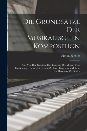 Die Grundsatze Der Musikalischen Komposition : Abt. Von Den Gesetzen Des Taktes in Der Musik; Vom Einstimmigen Satze; Die Kunst, Zu Einer Gegebenen Melodie Die Harmonie Zu Finden by Simon Sechter - Paperback