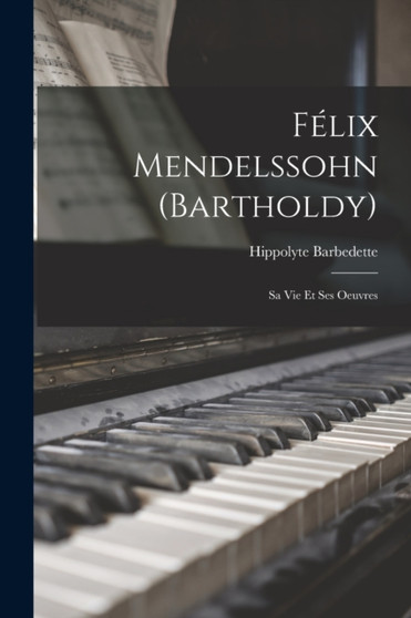 Felix Mendelssohn (Bartholdy) : Sa Vie Et Ses Oeuvres by Hippolyte Barbedette - Paperback