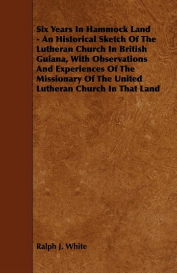 Six Years In Hammock Land - An Historical Sketch Of The Lutheran Church In British Guiana, With Observations And Experiences Of The Missionary Of The United Lutheran Church In That Land