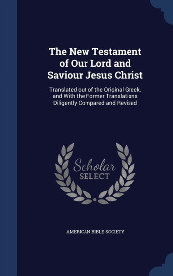 The New Testament of Our Lord and Saviour Jesus Christ : Translated out of the Original Greek, and With the Former Translations Diligently Compared and Revised