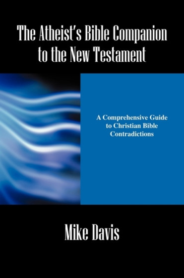 The Atheist's Bible Companion to the New Testament : A Comprehensive Guide to Christian Bible Contradictions