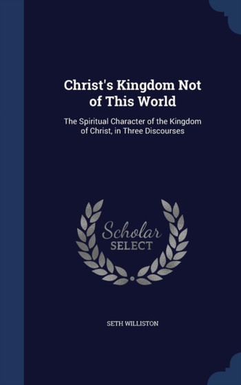 Christ's Kingdom Not of This World : The Spiritual Character of the Kingdom of Christ, in Three Discourses