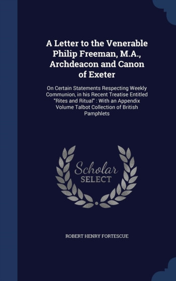 A Letter to the Venerable Philip Freeman, M.A., Archdeacon and Canon of Exeter : On Certain Statements Respecting Weekly Communion, in his Recent Treatise Entitled "Rites and Ritual" With an Appendix
