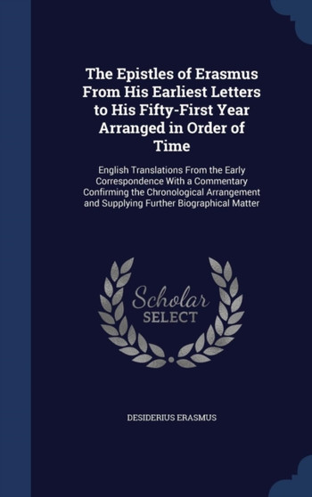 The Epistles of Erasmus from His Earliest Letters to His Fifty-First Year Arranged in Order of Time : English Translations from the Early Correspondence with a Commentary Confirming the Chronological