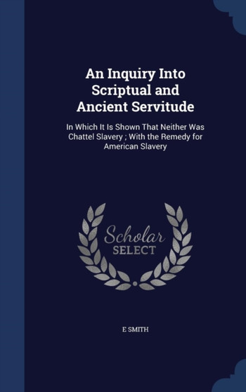 An Inquiry Into Scriptual and Ancient Servitude : In Which It Is Shown That Neither Was Chattel Slavery; With the Remedy for American Slavery