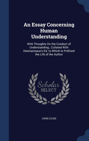 An Essay Concerning Human Understanding : With Thoughts On the Conduct of Understanding; Collated With Desmaizeaux's Ed. to Which Is Prefixed the Life of the Author