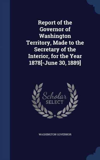 Report of the Governor of Washington Territory, Made to the Secretary of the Interior, for the Year 1878[-June 30, 1889]