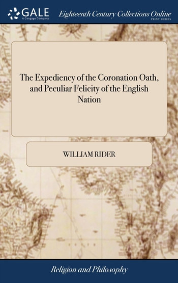 The Expediency of the Coronation Oath, and Peculiar Felicity of the English Nation : A Sermon, Preached at St. Vedast's Foster-Lane, the Sunday After His Majesty's Coronation. by William Rider,