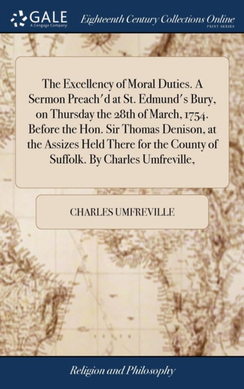 The Excellency of Moral Duties. a Sermon Preach'd at St. Edmund's Bury, on Thursday the 28th of March, 1754. Before the Hon. Sir Thomas Denison, at the Assizes Held There for the County of Suffolk. by