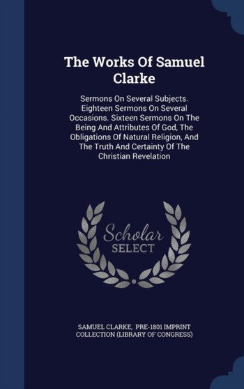 The Works Of Samuel Clarke : Sermons On Several Subjects. Eighteen Sermons On Several Occasions. Sixteen Sermons On The Being And Attributes Of God, The Obligations Of Natural Religion, And The Truth