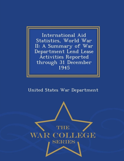 International Aid Statistics, World War II : A Summary of War Department Lend Lease Activities Reported Through 31 December 1945 - War College Series International Aid Statistics, World War II : A Summary of War Department Lend Lease Activities Reported Through 31 December 1945 - War College Series