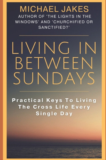 Living in Between Sundays : Practical Keys for Living the Cross Life Every Single Day