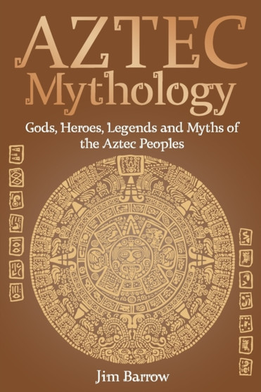 Aztec Mythology : Gods, Heroes, Legends and Myths of the Aztec Peoples