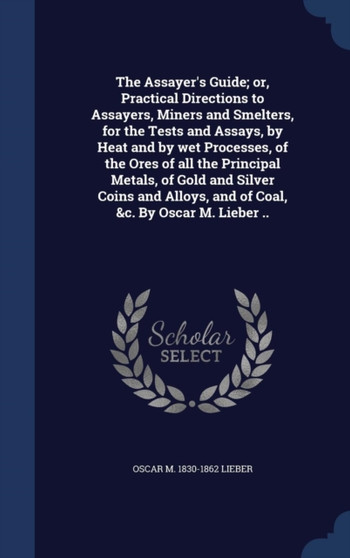 The Assayer's Guide; or, Practical Directions to Assayers, Miners and Smelters, for the Tests and Assays, by Heat and by wet Processes, of the Ores of all the Principal Metals, of Gold and Silver Coin