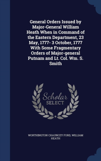 General Orders Issued by Major-General William Heath When in Command of the Eastern Department, 23 May, 1777- 3 October, 1777 With Some Fragmentary Orders of Major-general Putnam and Lt. Col. Wm. S. S